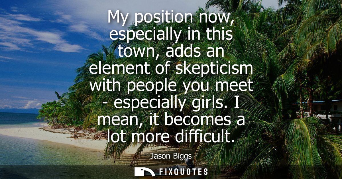My position now, especially in this town, adds an element of skepticism with people you meet - especially girls. I mean,