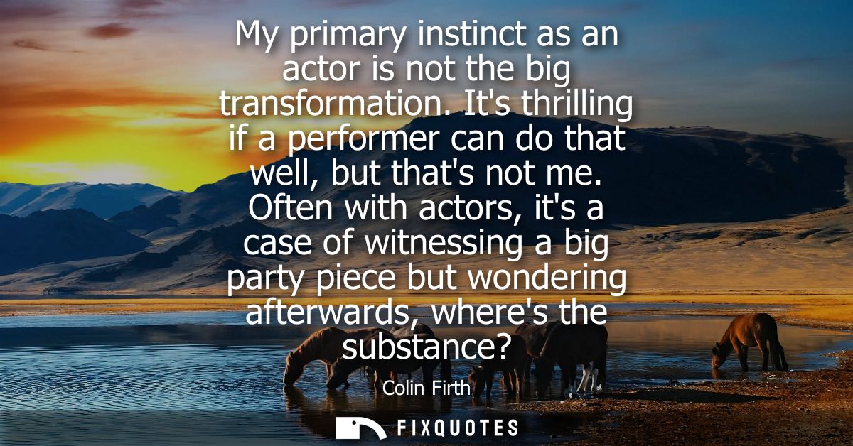 My primary instinct as an actor is not the big transformation. Its thrilling if a performer can do that well, but thats 