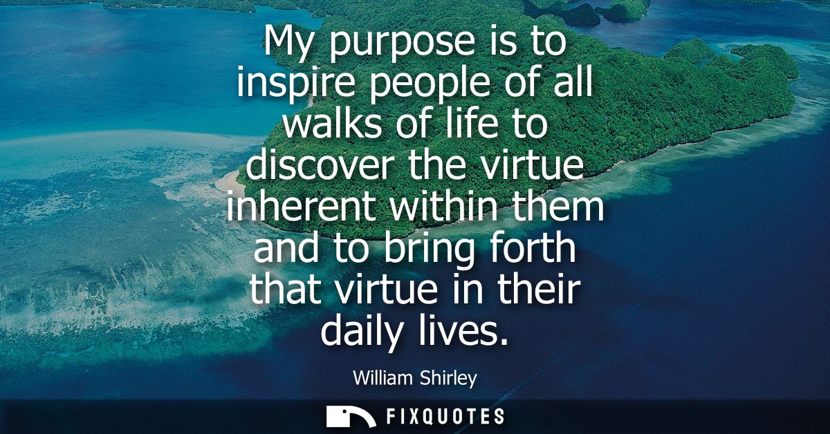 My purpose is to inspire people of all walks of life to discover the virtue inherent within them and to bring forth that