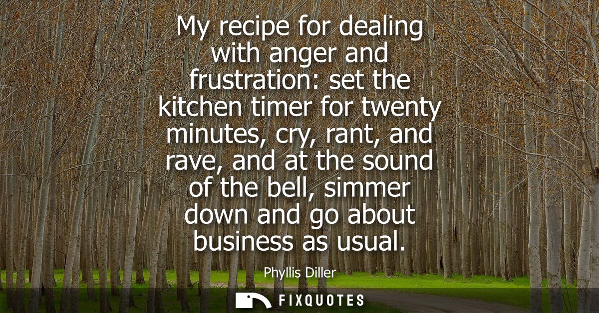 My recipe for dealing with anger and frustration: set the kitchen timer for twenty minutes, cry, rant, and rave, and at 