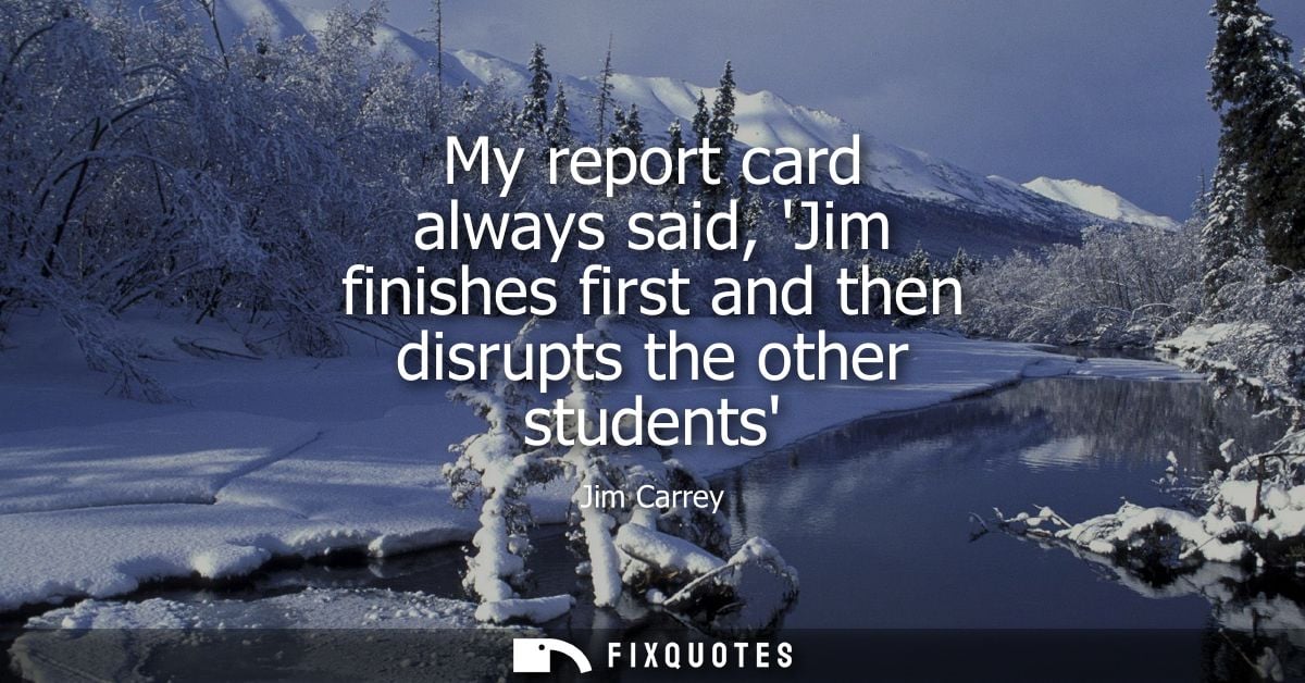 My report card always said, Jim finishes first and then disrupts the other students