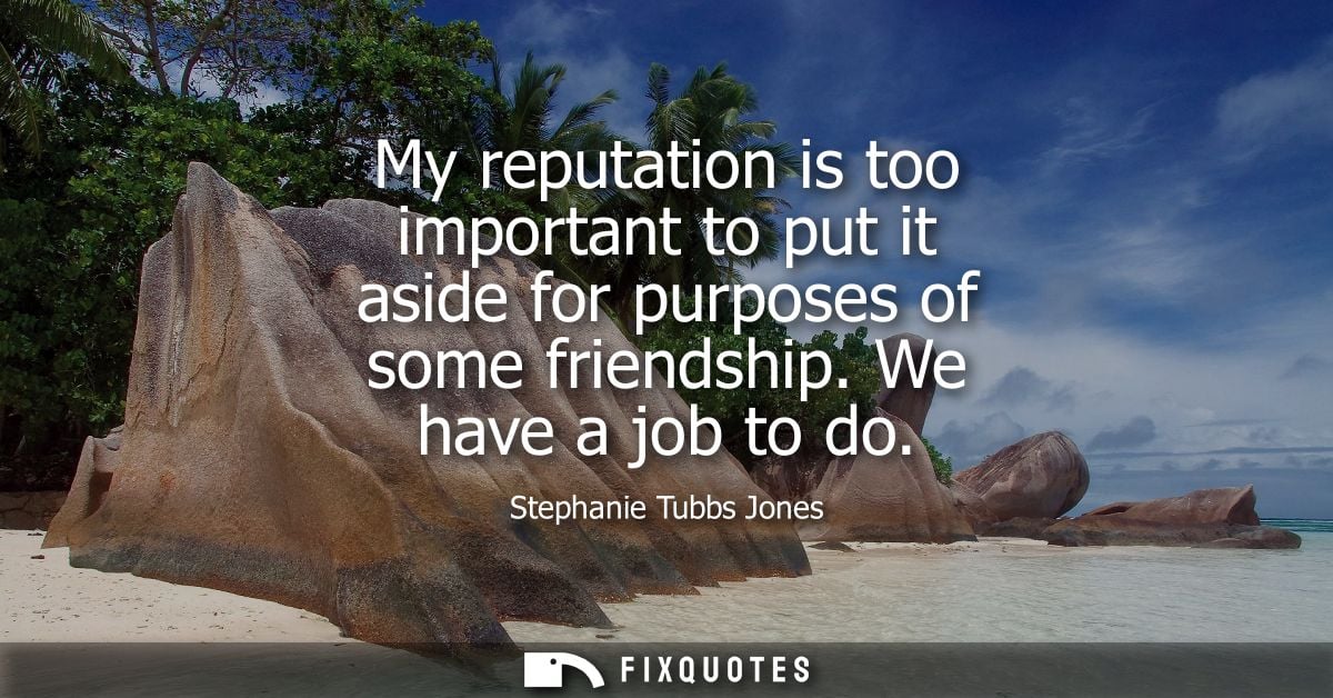 My reputation is too important to put it aside for purposes of some friendship. We have a job to do