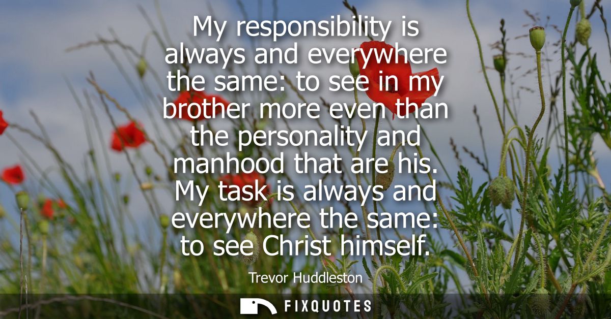 My responsibility is always and everywhere the same: to see in my brother more even than the personality and manhood tha