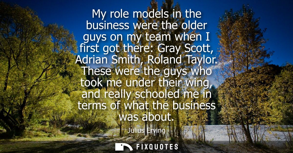My role models in the business were the older guys on my team when I first got there: Gray Scott, Adrian Smith, Roland T