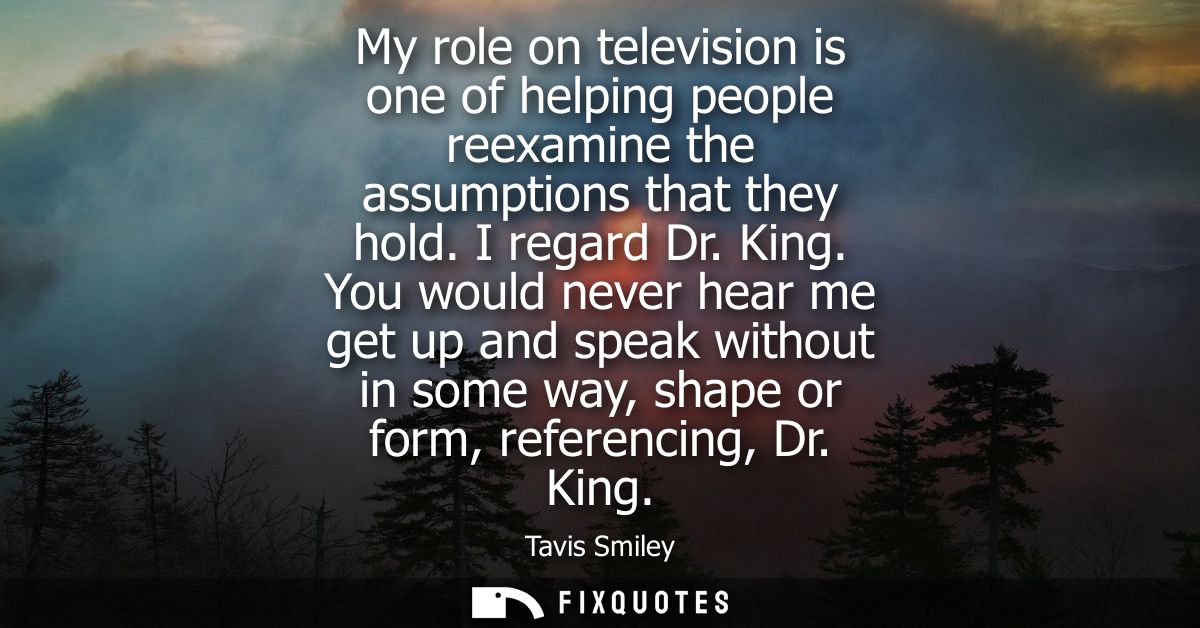 My role on television is one of helping people reexamine the assumptions that they hold. I regard Dr. King.