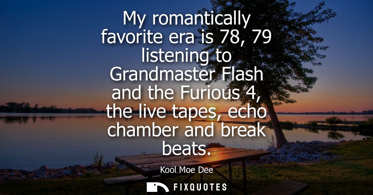 My romantically favorite era is 78, 79 listening to Grandmaster Flash and the Furious 4, the live tapes, echo chamber an