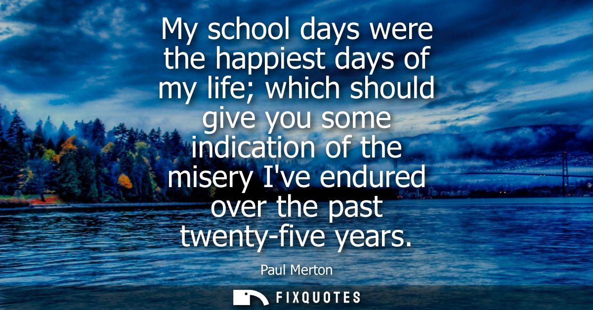 My school days were the happiest days of my life which should give you some indication of the misery Ive endured over th
