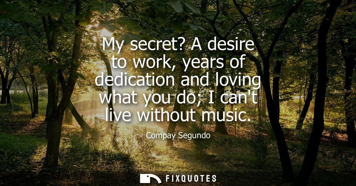 My secret? A desire to work, years of dedication and loving what you do I cant live without music