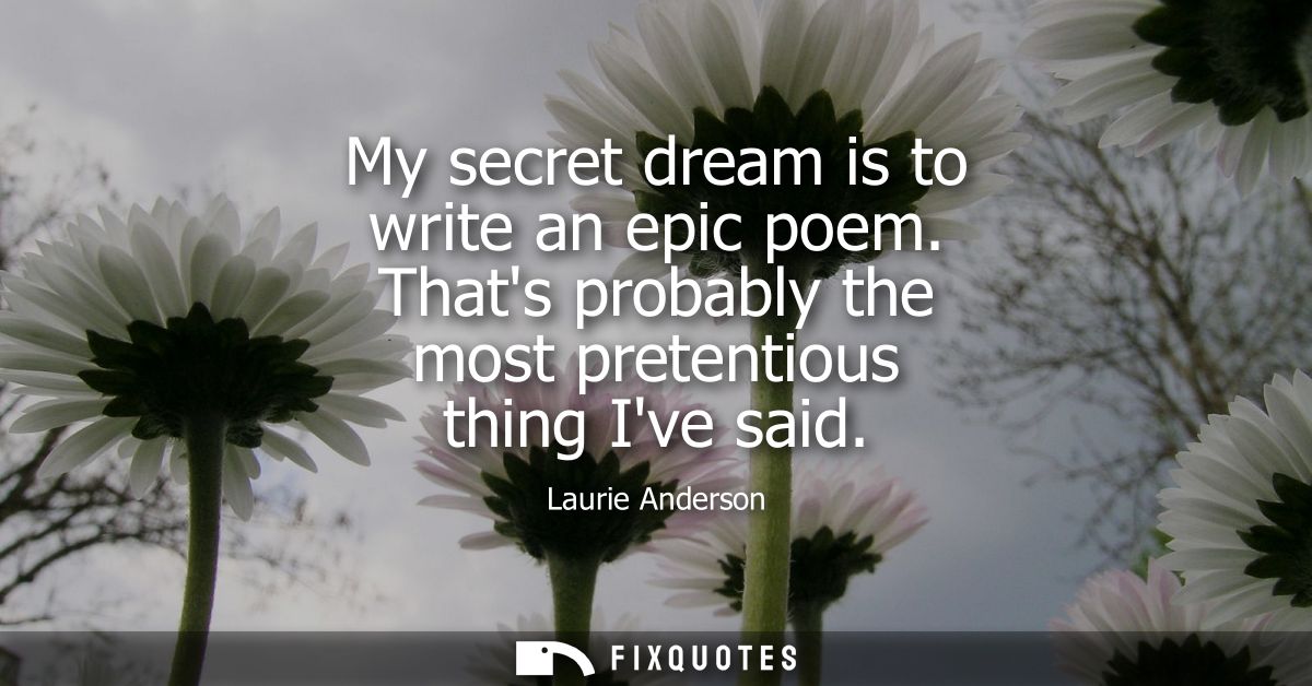 My secret dream is to write an epic poem. Thats probably the most pretentious thing Ive said
