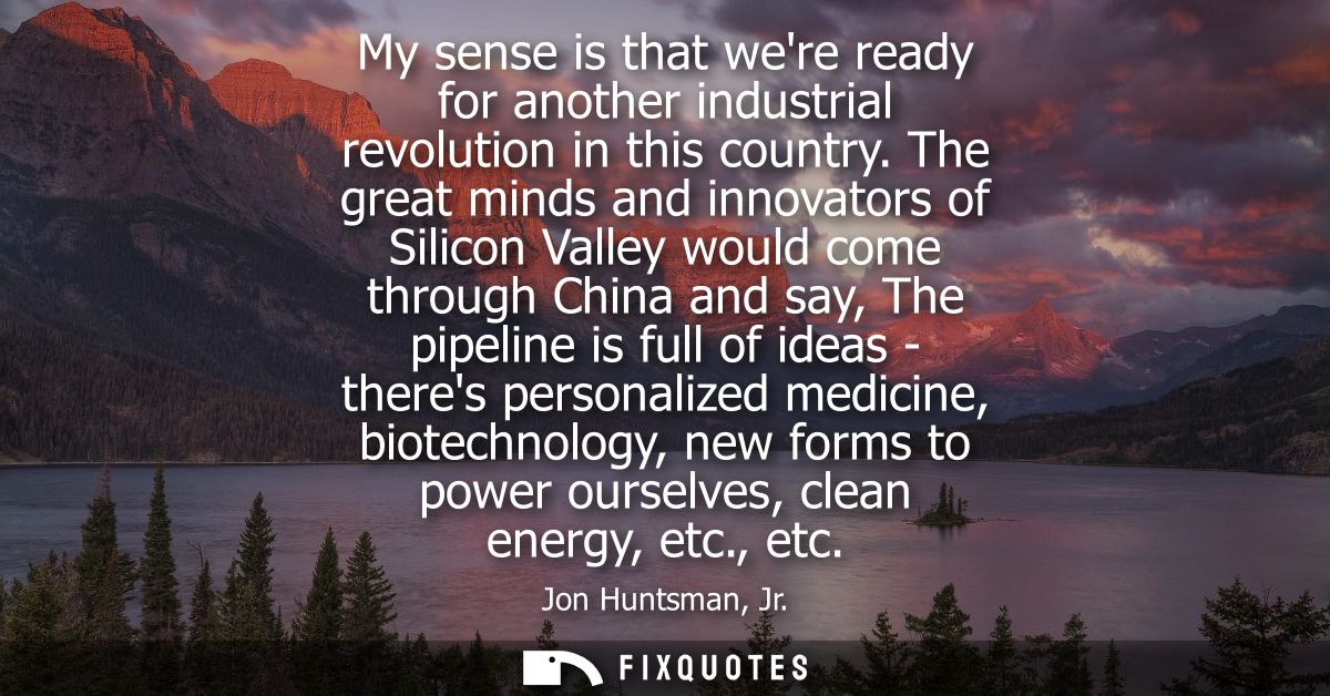 My sense is that were ready for another industrial revolution in this country. The great minds and innovators of Silicon
