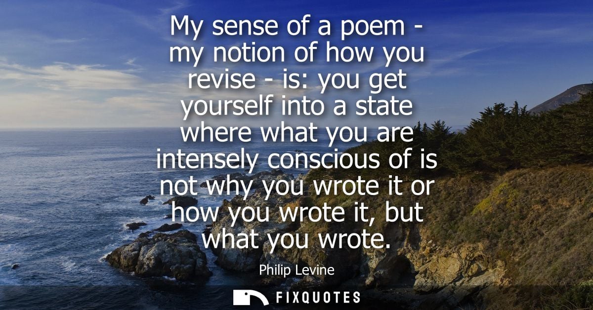 My sense of a poem - my notion of how you revise - is: you get yourself into a state where what you are intensely consci