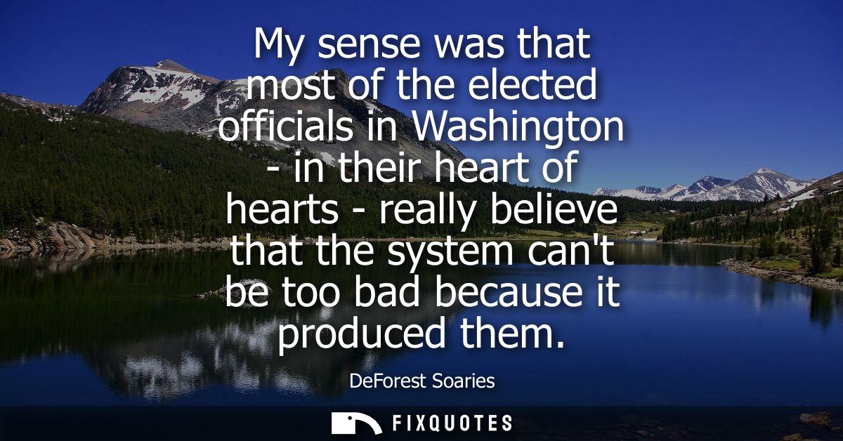 My sense was that most of the elected officials in Washington - in their heart of hearts - really believe that the syste