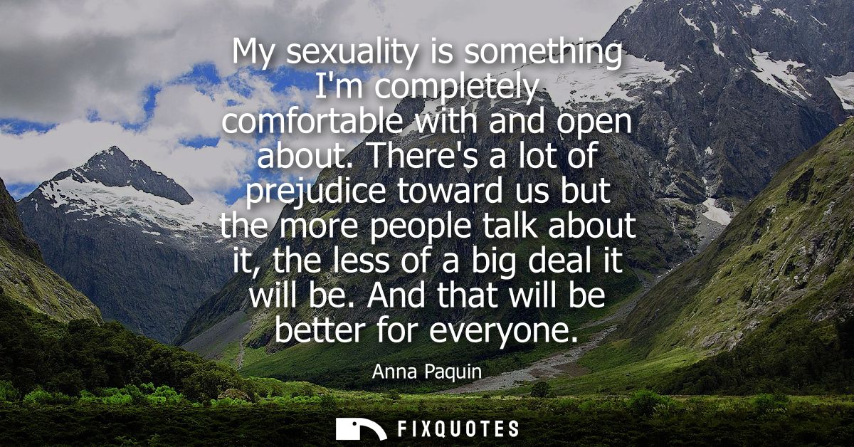 My sexuality is something Im completely comfortable with and open about. Theres a lot of prejudice toward us but the mor