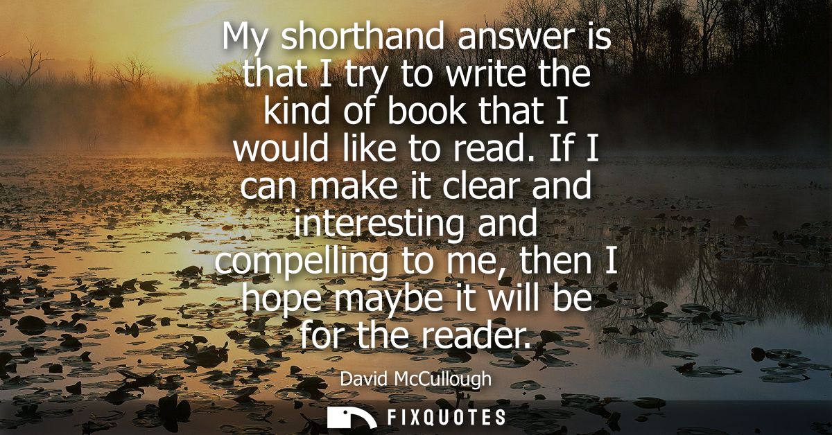 My shorthand answer is that I try to write the kind of book that I would like to read. If I can make it clear and intere