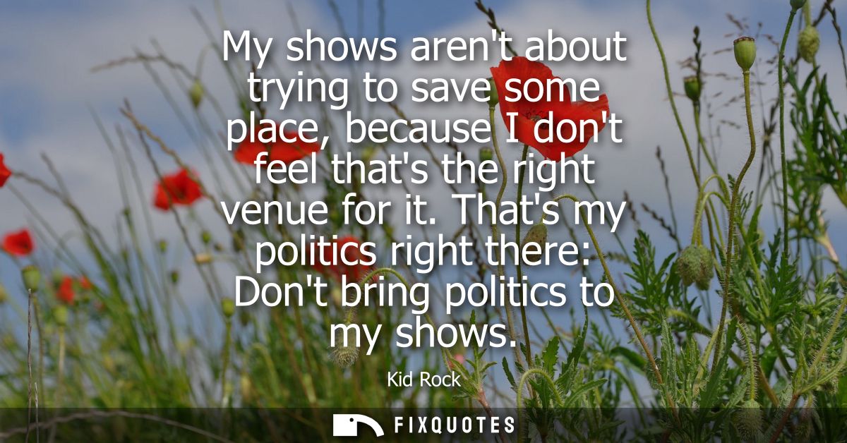 My shows arent about trying to save some place, because I dont feel thats the right venue for it. Thats my politics righ