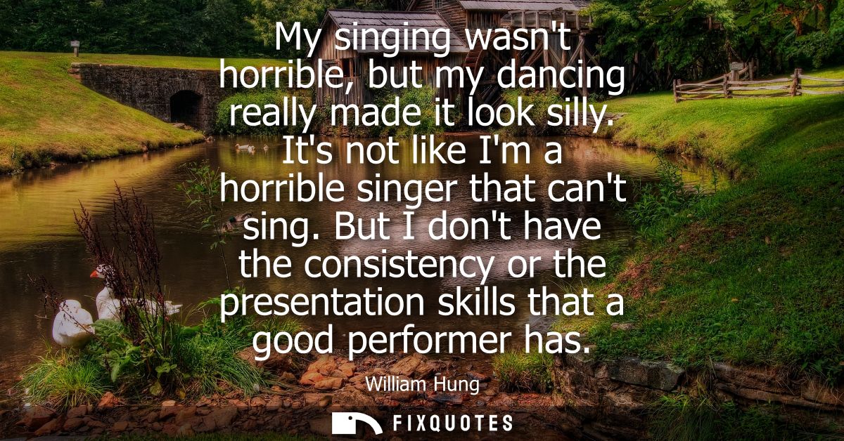 My singing wasnt horrible, but my dancing really made it look silly. Its not like Im a horrible singer that cant sing.