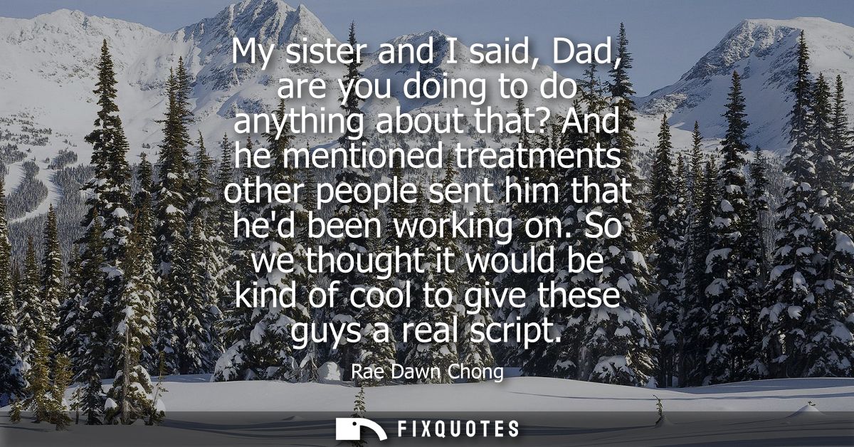 My sister and I said, Dad, are you doing to do anything about that? And he mentioned treatments other people sent him th