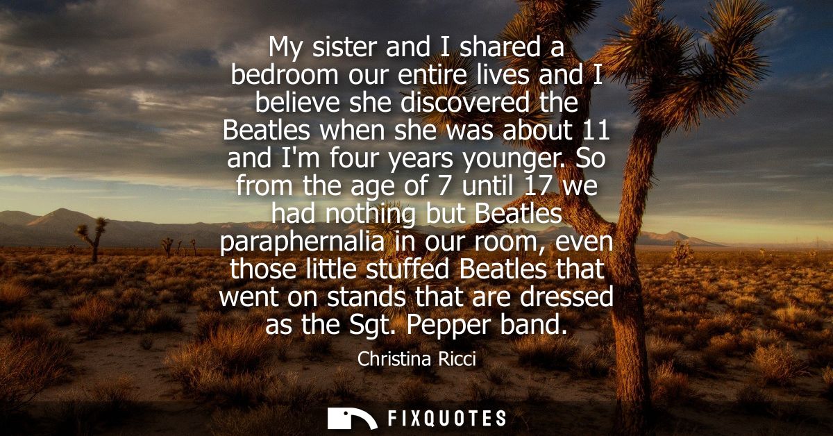 My sister and I shared a bedroom our entire lives and I believe she discovered the Beatles when she was about 11 and Im 
