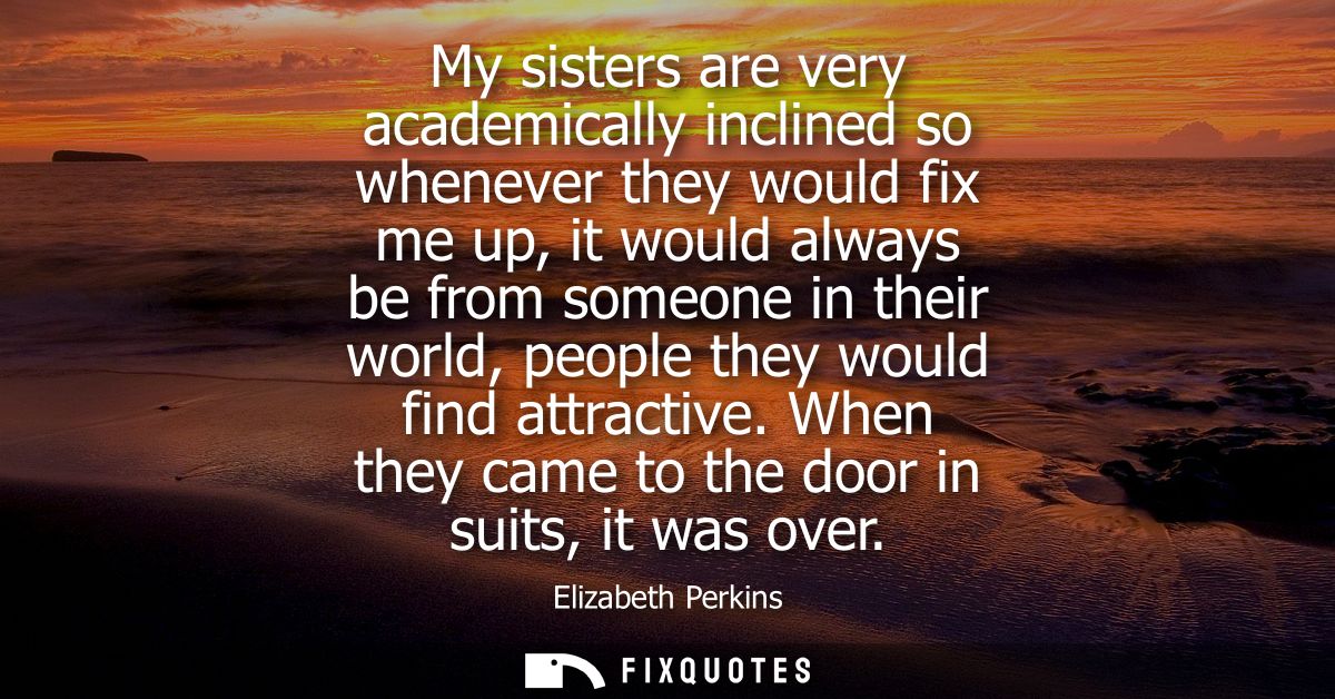 My sisters are very academically inclined so whenever they would fix me up, it would always be from someone in their wor