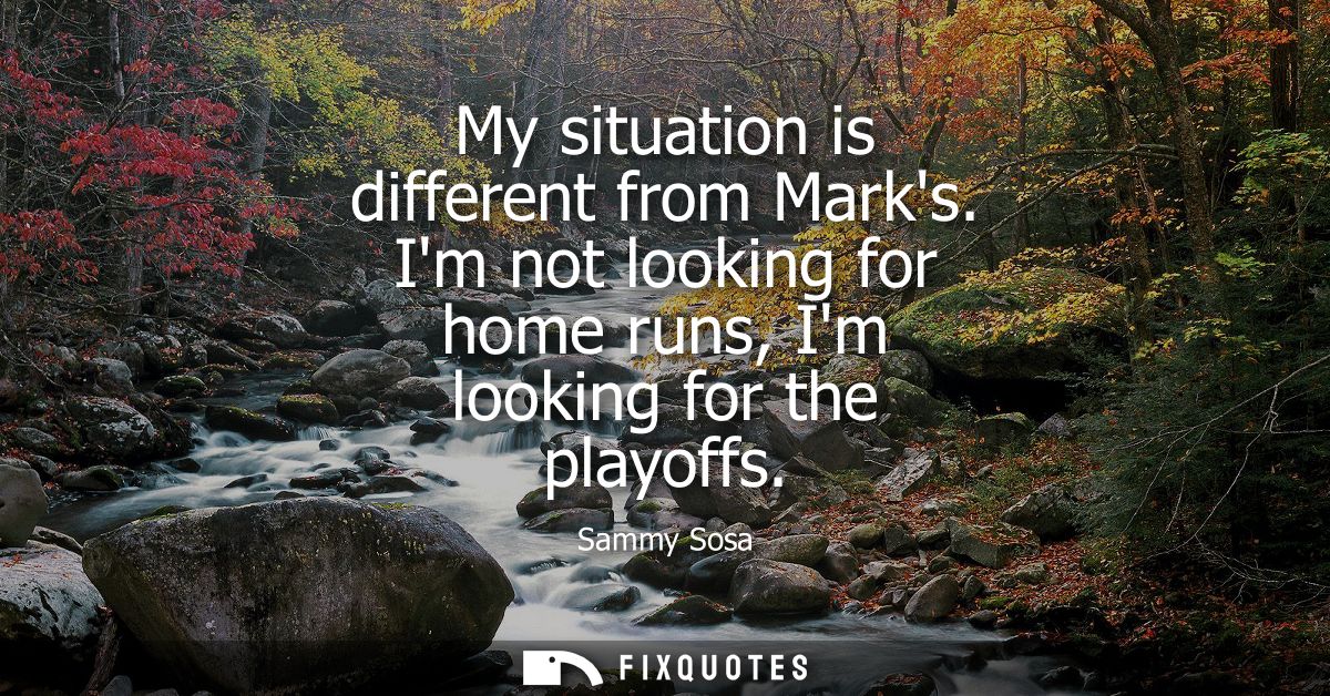 My situation is different from Marks. Im not looking for home runs, Im looking for the playoffs