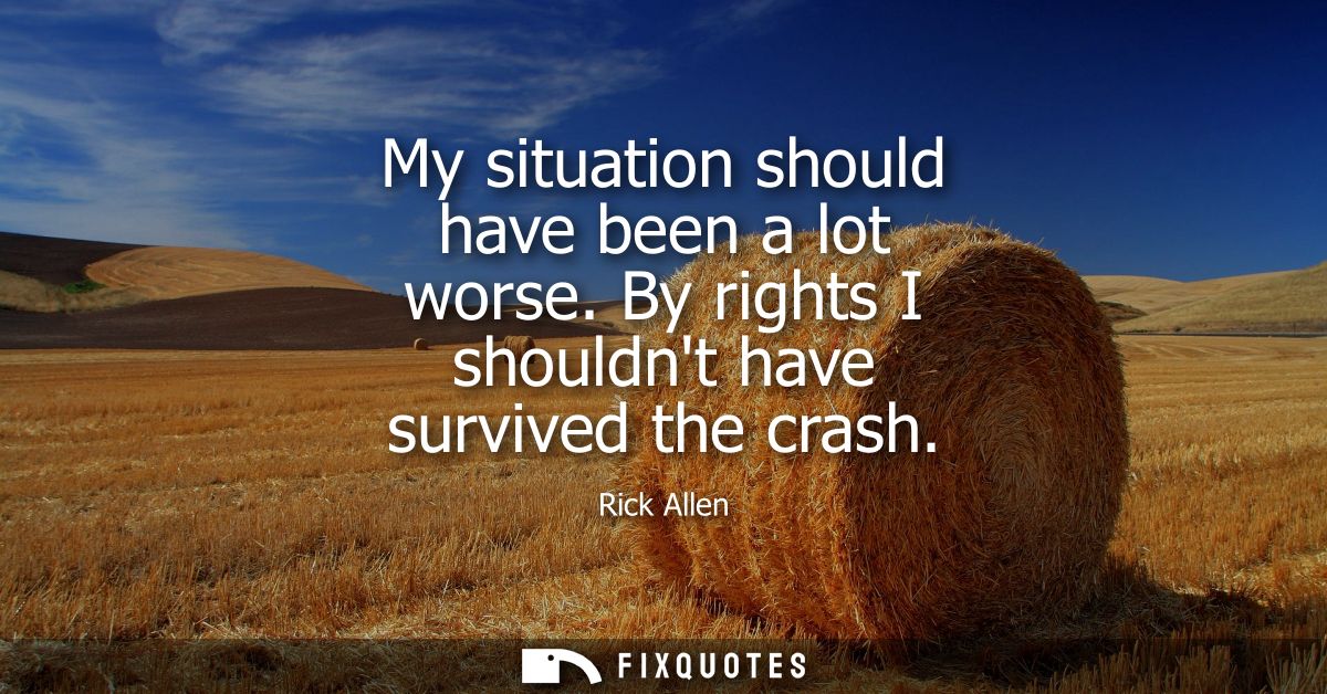 My situation should have been a lot worse. By rights I shouldnt have survived the crash
