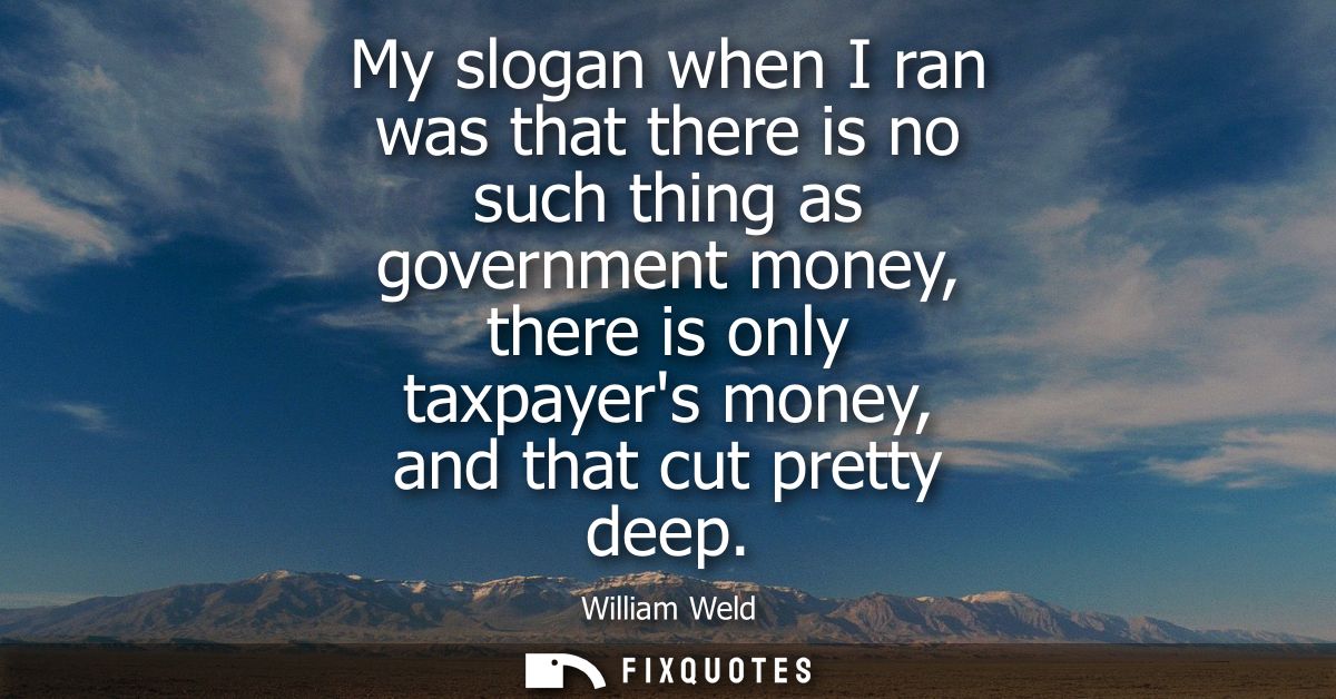 My slogan when I ran was that there is no such thing as government money, there is only taxpayers money, and that cut pr