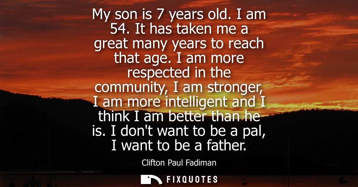 My son is 7 years old. I am 54. It has taken me a great many years to reach that age. I am more respected in the communi