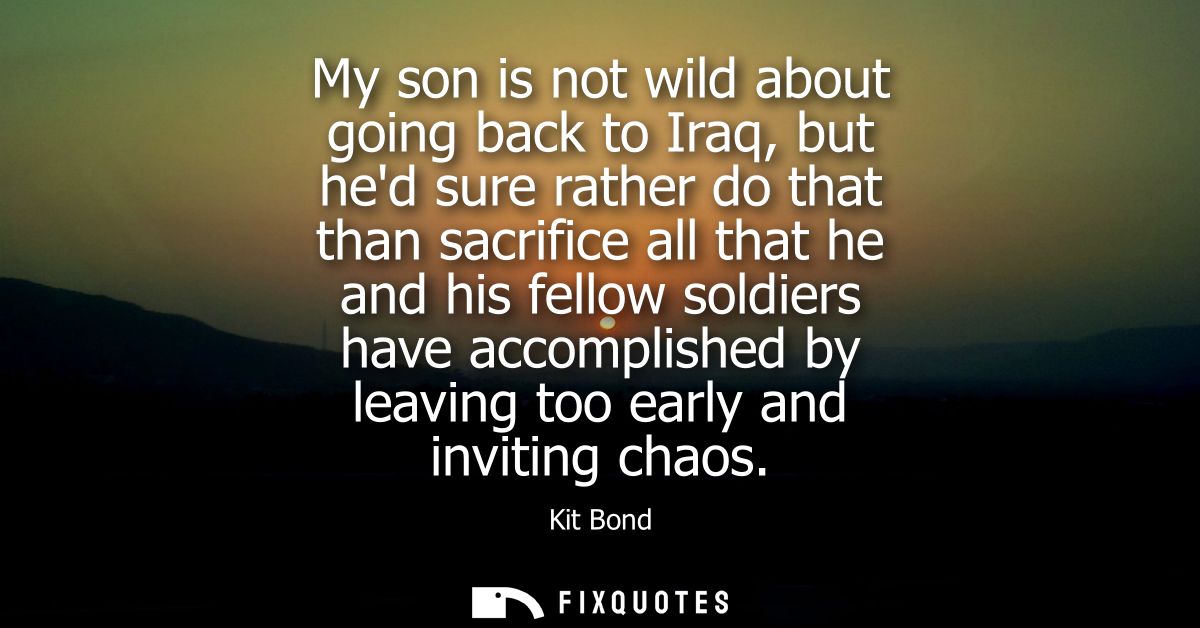 My son is not wild about going back to Iraq, but hed sure rather do that than sacrifice all that he and his fellow soldi