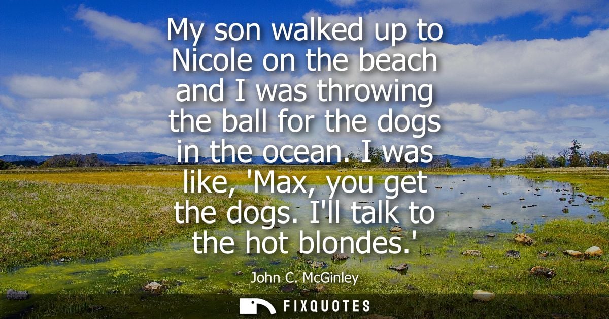 My son walked up to Nicole on the beach and I was throwing the ball for the dogs in the ocean. I was like, Max, you get 