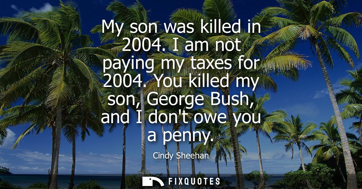 My son was killed in 2004. I am not paying my taxes for 2004. You killed my son, George Bush, and I dont owe you a penny