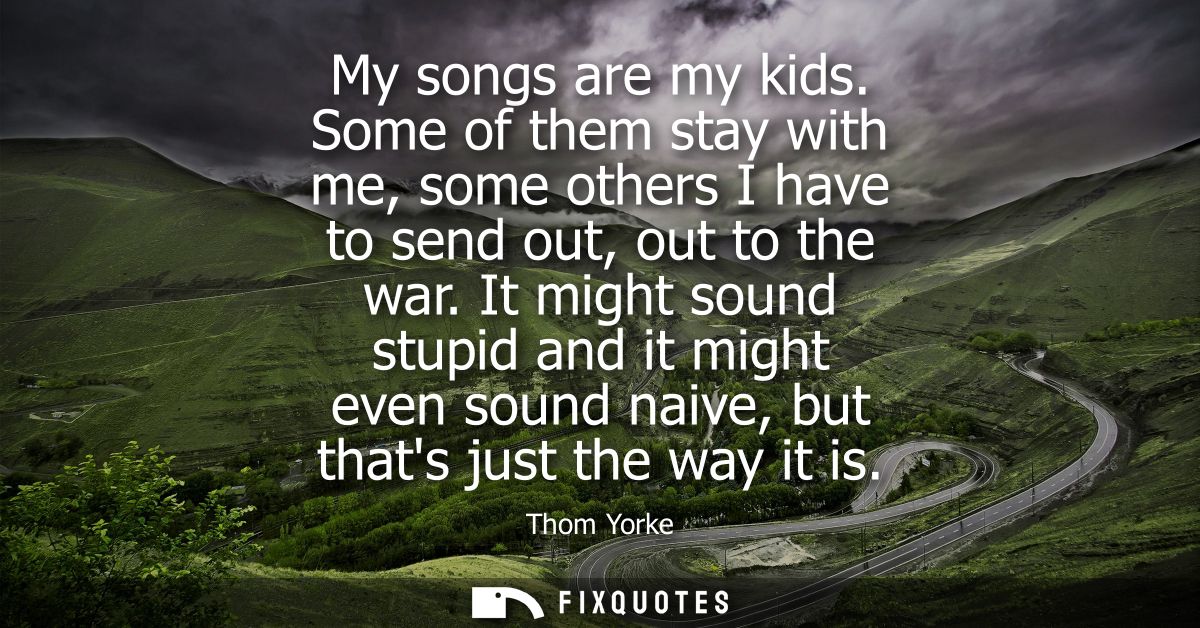 My songs are my kids. Some of them stay with me, some others I have to send out, out to the war. It might sound stupid a
