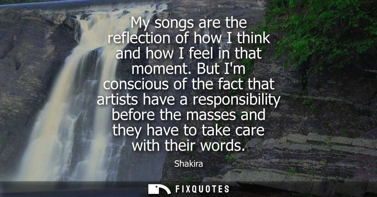 My songs are the reflection of how I think and how I feel in that moment. But Im conscious of the fact that artists have