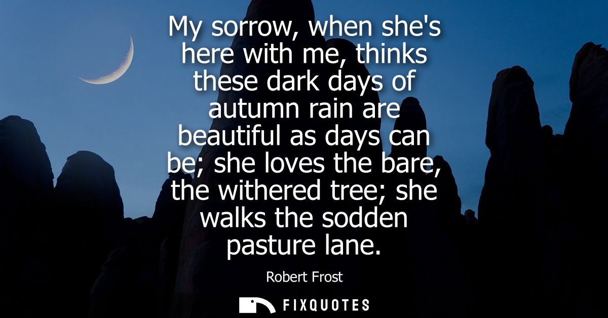 My sorrow, when shes here with me, thinks these dark days of autumn rain are beautiful as days can be she loves the bare
