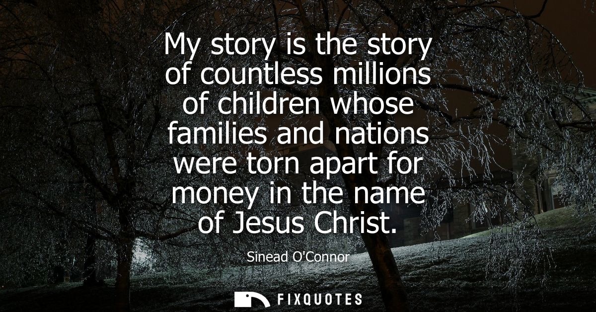 My story is the story of countless millions of children whose families and nations were torn apart for money in the name