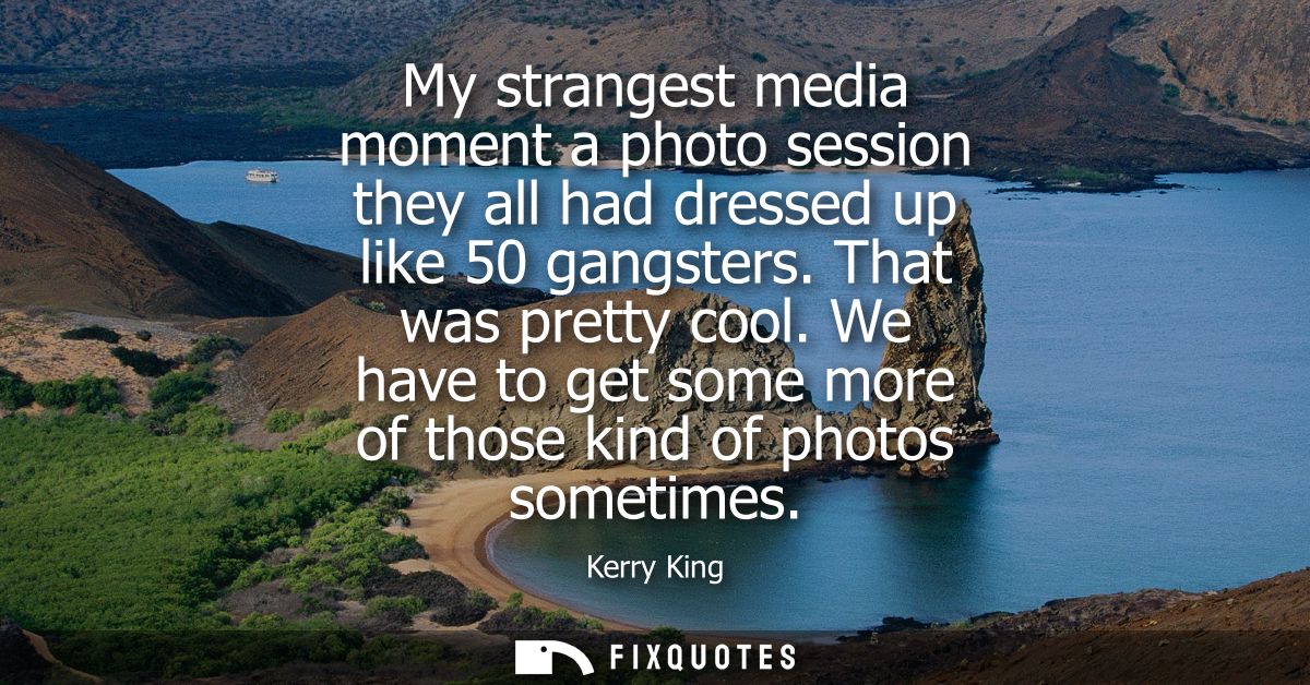 My strangest media moment a photo session they all had dressed up like 50 gangsters. That was pretty cool.