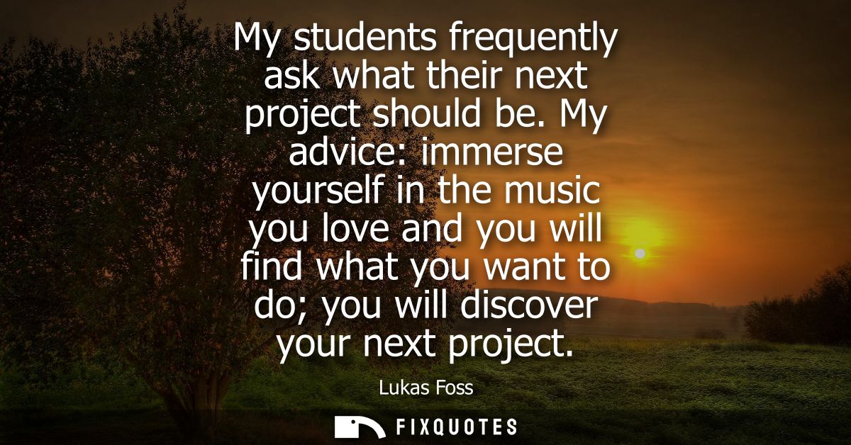 My students frequently ask what their next project should be. My advice: immerse yourself in the music you love and you 