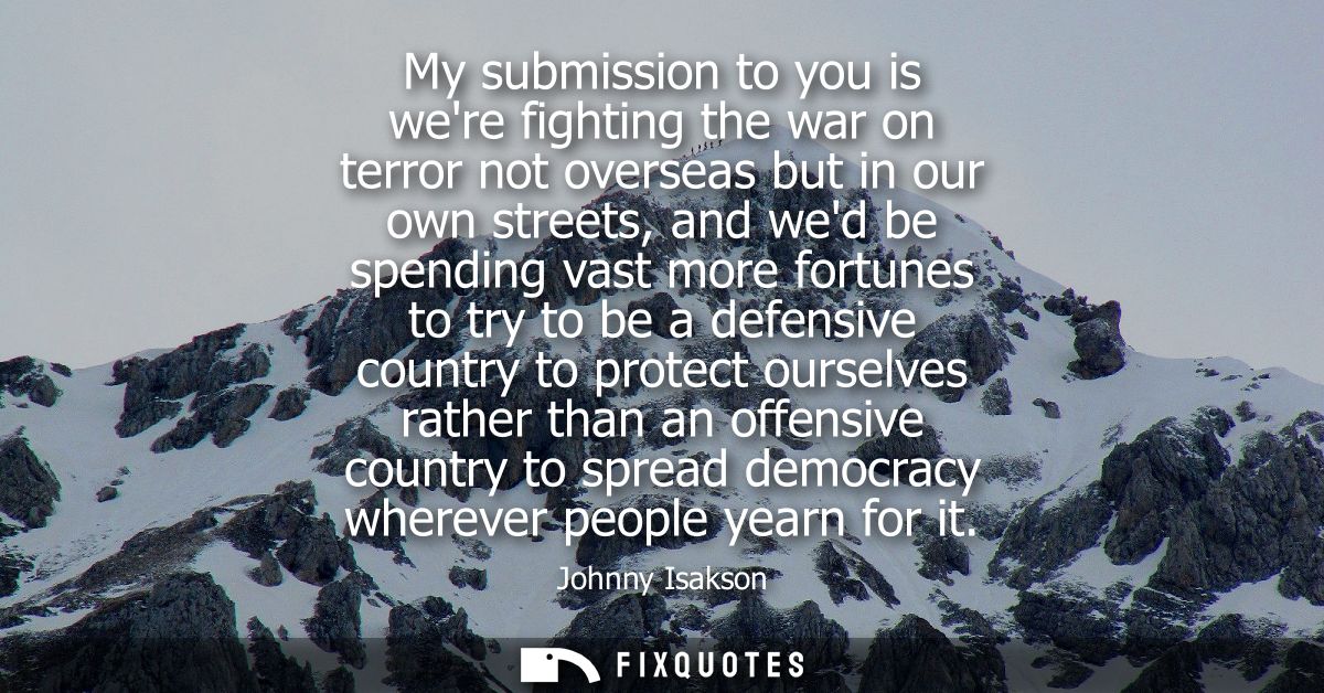 My submission to you is were fighting the war on terror not overseas but in our own streets, and wed be spending vast mo