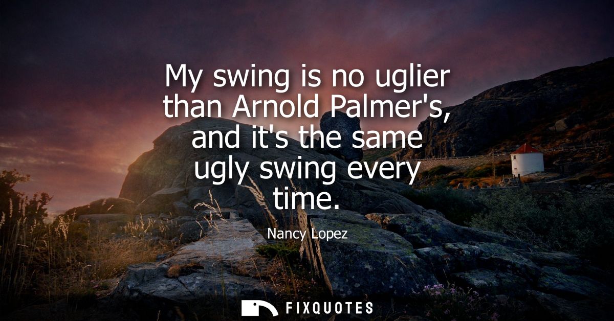 My swing is no uglier than Arnold Palmers, and its the same ugly swing every time - Nancy Lopez