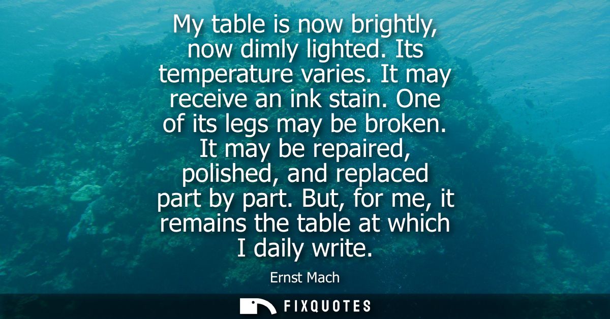 My table is now brightly, now dimly lighted. Its temperature varies. It may receive an ink stain. One of its legs may be