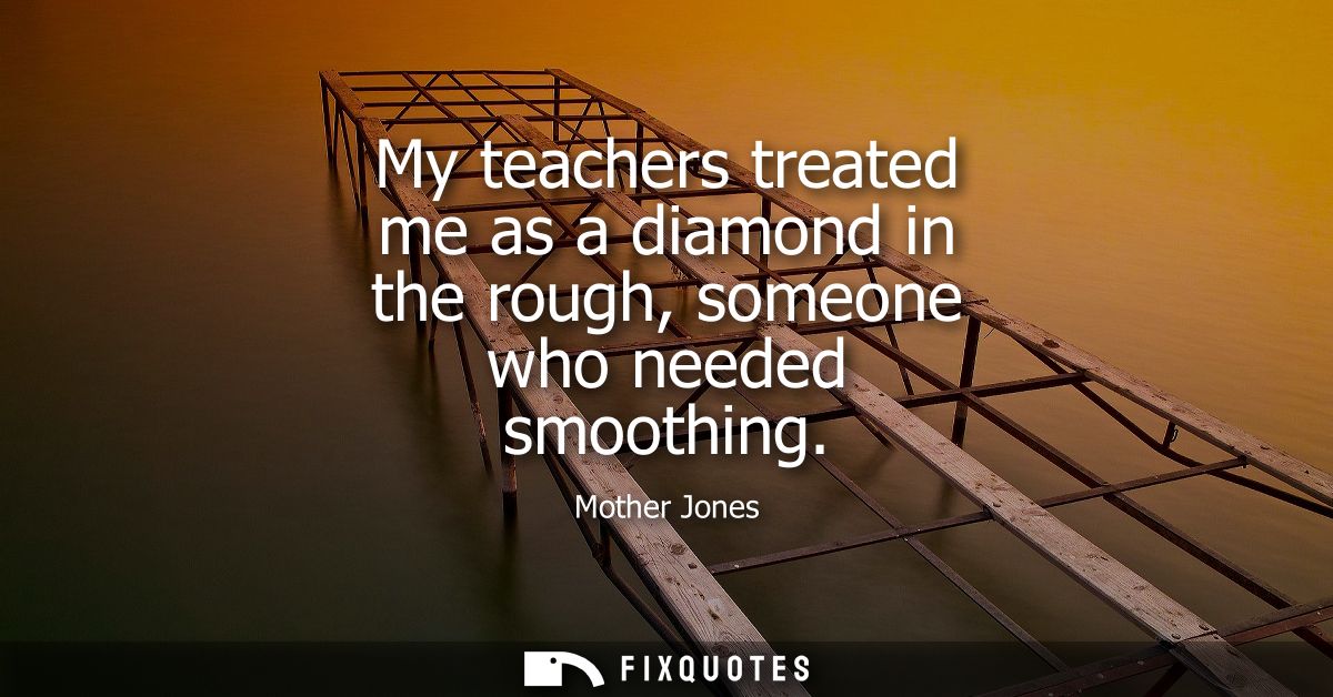 My teachers treated me as a diamond in the rough, someone who needed smoothing