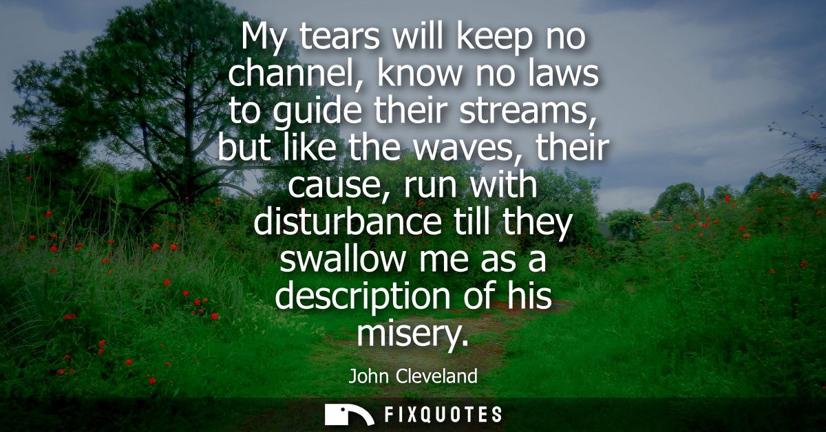 My tears will keep no channel, know no laws to guide their streams, but like the waves, their cause, run with disturbanc
