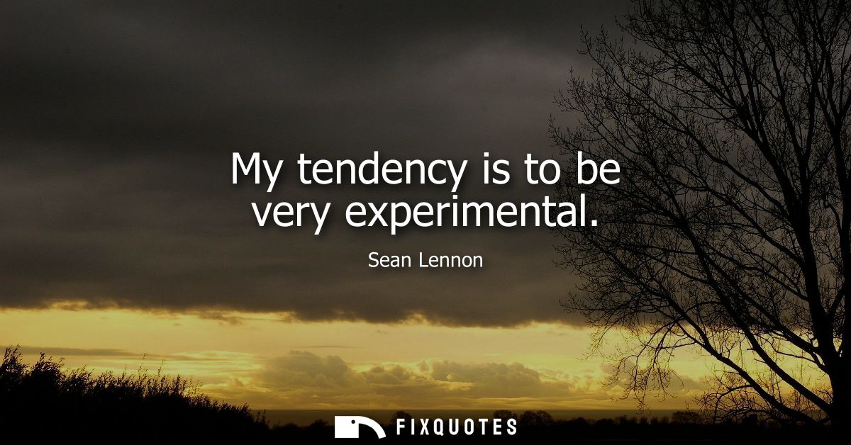 My tendency is to be very experimental