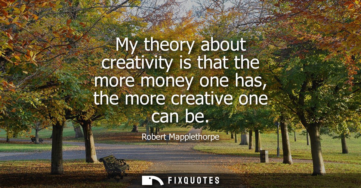 My theory about creativity is that the more money one has, the more creative one can be