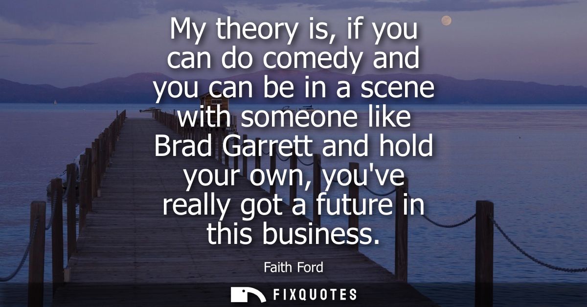 My theory is, if you can do comedy and you can be in a scene with someone like Brad Garrett and hold your own, youve rea