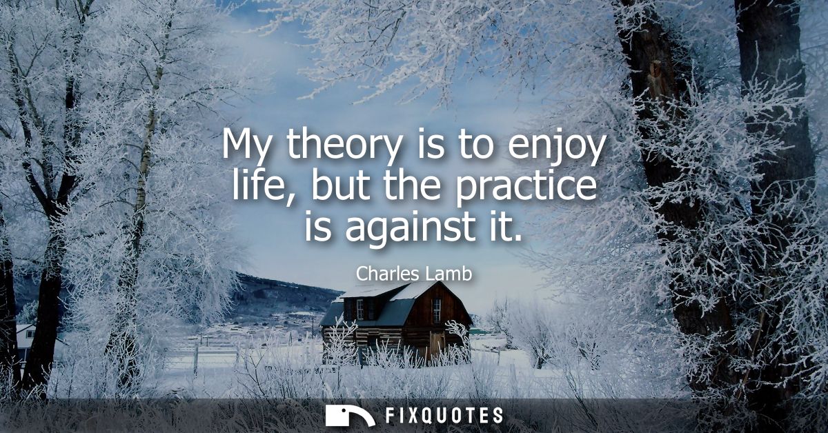 My theory is to enjoy life, but the practice is against it