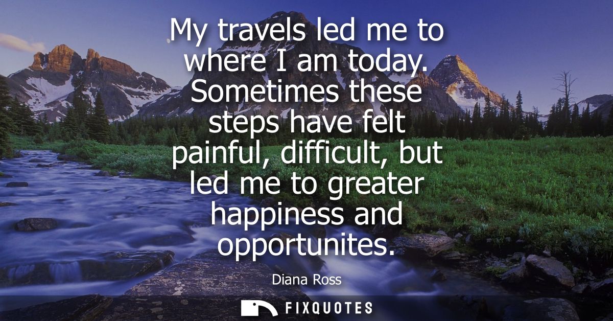 My travels led me to where I am today. Sometimes these steps have felt painful, difficult, but led me to greater happine