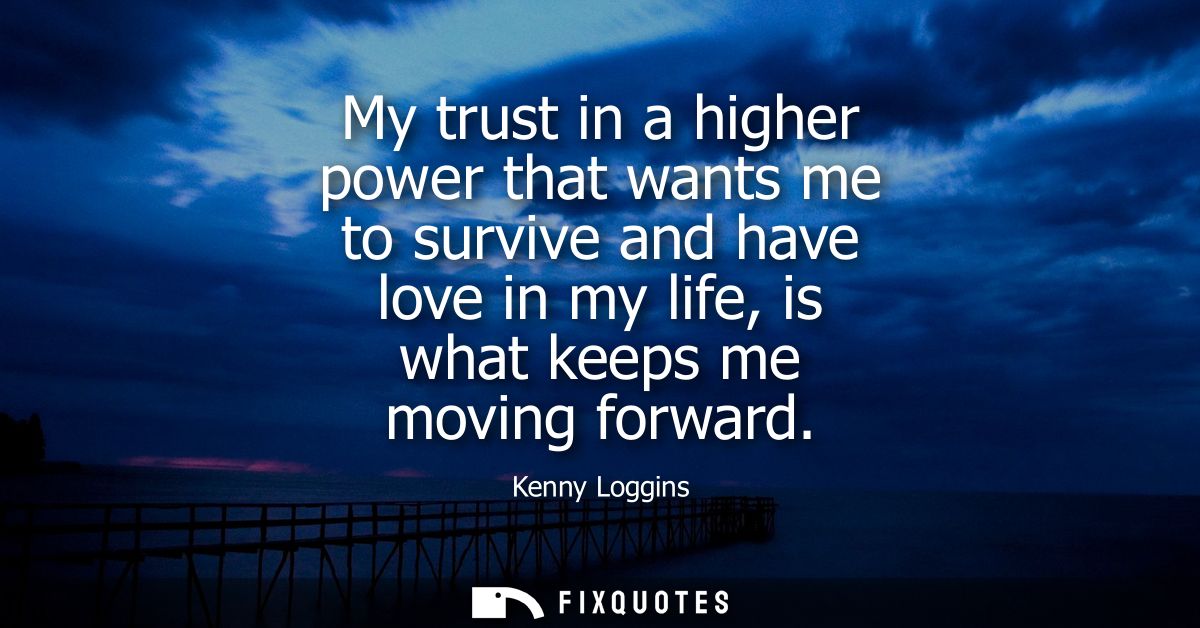 My trust in a higher power that wants me to survive and have love in my life, is what keeps me moving forward