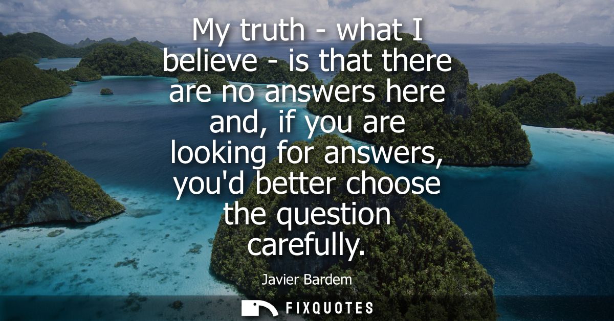 My truth - what I believe - is that there are no answers here and, if you are looking for answers, youd better choose th
