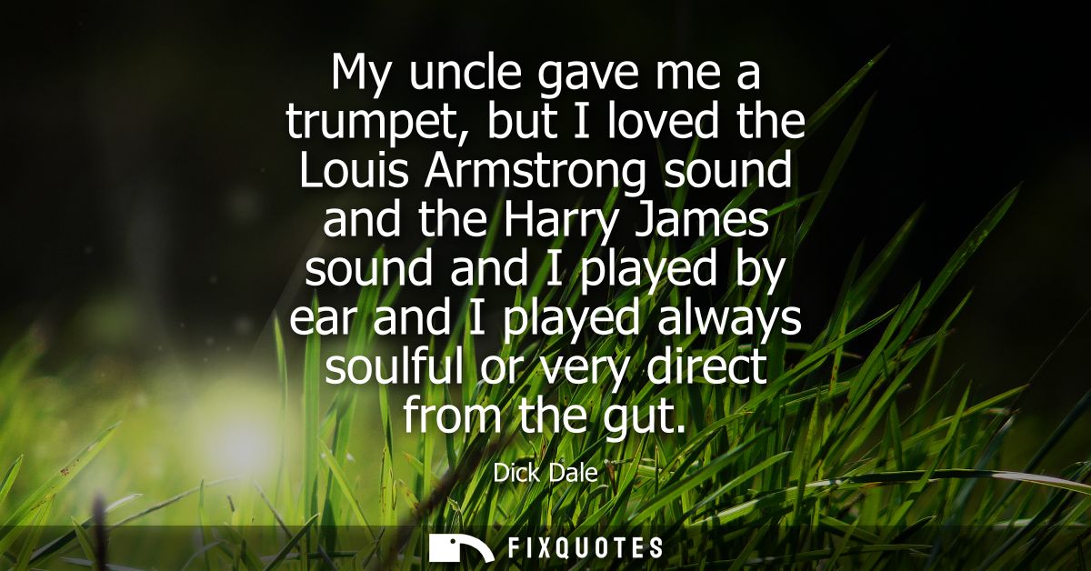 My uncle gave me a trumpet, but I loved the Louis Armstrong sound and the Harry James sound and I played by ear and I pl