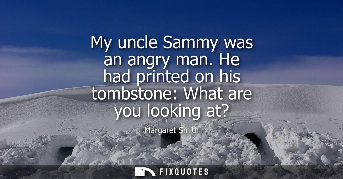 My uncle Sammy was an angry man. He had printed on his tombstone: What are you looking at?